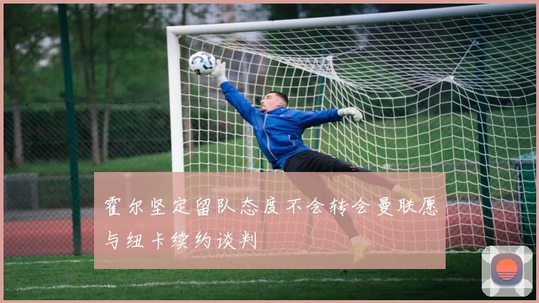 霍尔坚定留队态度不会转会曼联愿与纽卡续约谈判