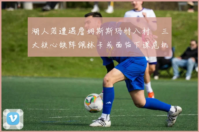 湖人若遭遇詹姆斯斯玛特八村塁三大核心缺阵佩林卡或面临下课危机