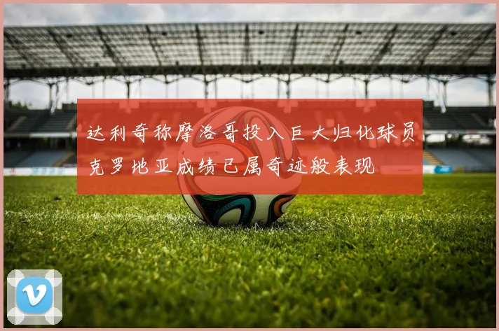 达利奇称摩洛哥投入巨大归化球员克罗地亚成绩已属奇迹般表现