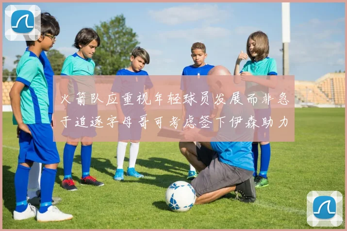 火箭队应重视年轻球员发展而非急于追逐字母哥可考虑签下伊森助力成长