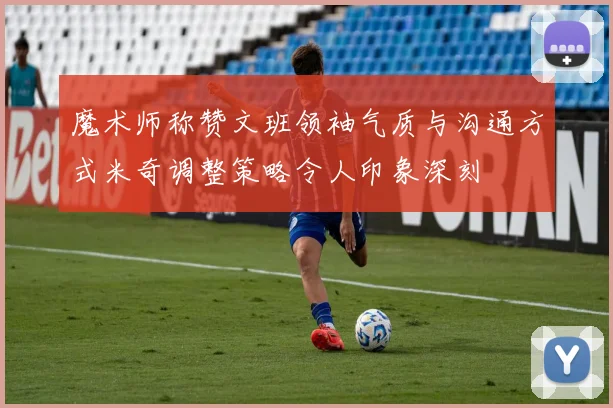 魔术师称赞文班领袖气质与沟通方式米奇调整策略令人印象深刻