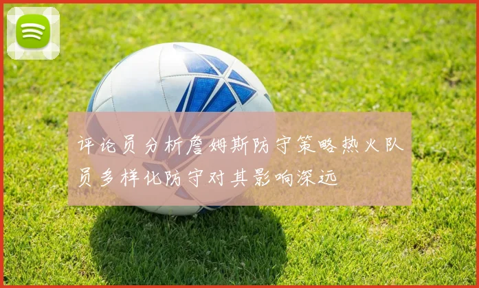 评论员分析詹姆斯防守策略热火队员多样化防守对其影响深远