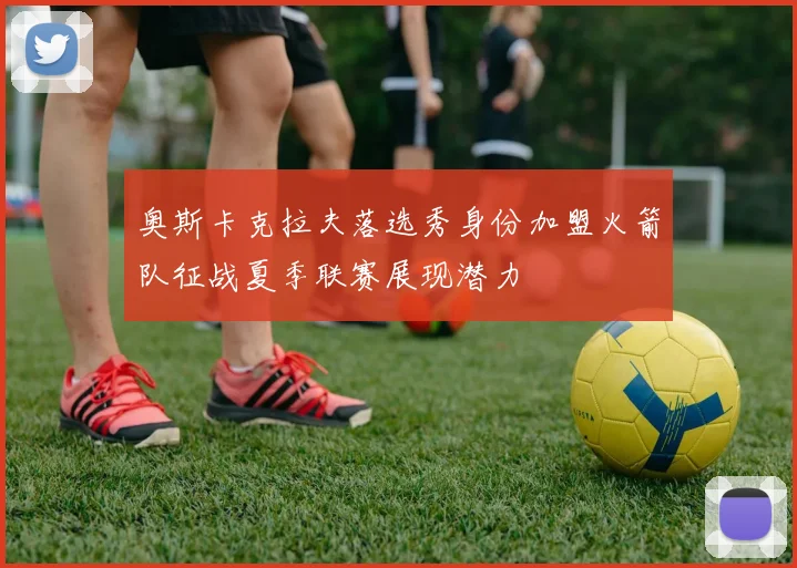 奥斯卡克拉夫落选秀身份加盟火箭队征战夏季联赛展现潜力