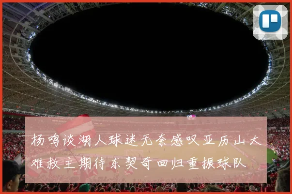 杨鸣谈湖人球迷无奈感叹亚历山大难救主期待东契奇回归重振球队