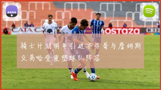 骑士计划明年引进字母哥与詹姆斯交易哈登重塑球队阵容