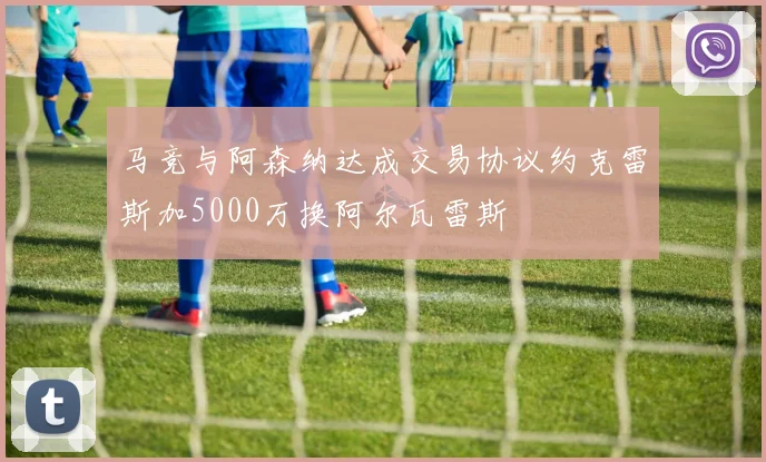 马竞与阿森纳达成交易协议约克雷斯加5000万换阿尔瓦雷斯