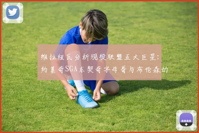 维拉纽瓦分析现役联盟五大巨星：约基奇SGA东契奇字母哥与布伦森的表现与影响
