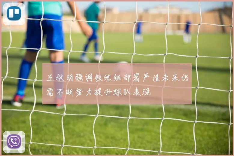 王秋明强调教练组部署严谨未来仍需不断努力提升球队表现