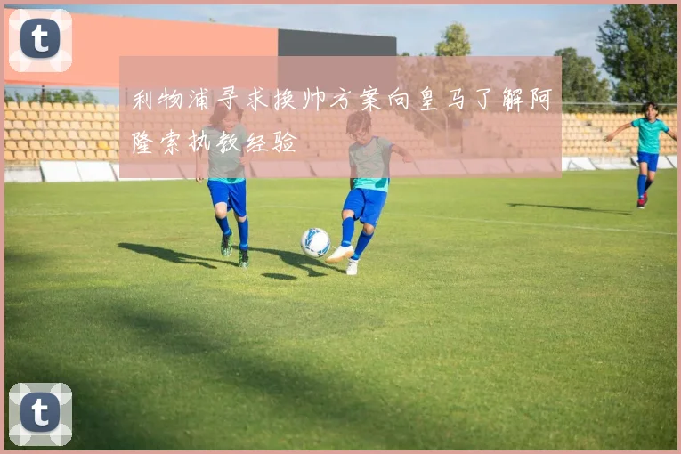 利物浦寻求换帅方案向皇马了解阿隆索执教经验