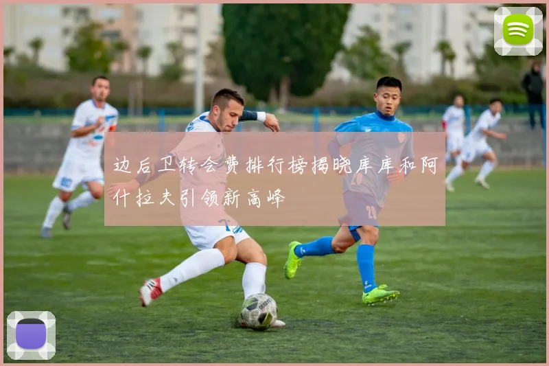 边后卫转会费排行榜揭晓库库和阿什拉夫引领新高峰