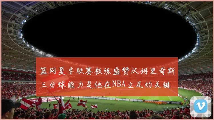 篮网夏季联赛教练盛赞汉姆里奇斯三分球能力是他在NBA立足的关键