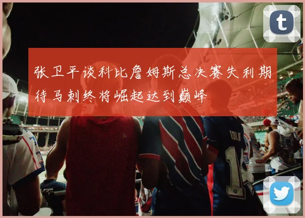 张卫平谈科比詹姆斯总决赛失利期待马刺终将崛起达到巅峰