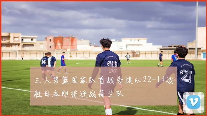 三人男篮国家队首战告捷以22-14战胜日本即将迎战荷兰队
