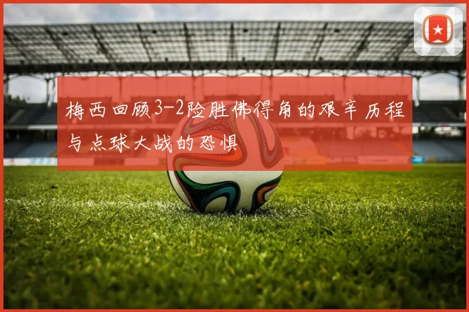 梅西回顾3-2险胜佛得角的艰辛历程与点球大战的恐惧