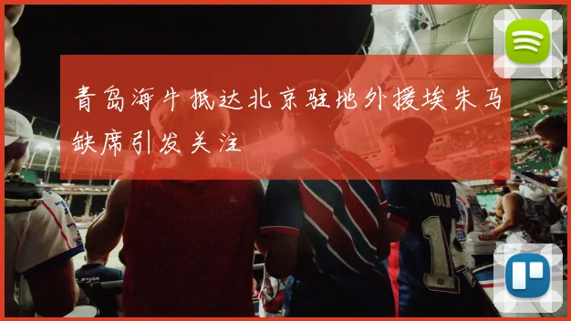 青岛海牛抵达北京驻地外援埃朱马缺席引发关注