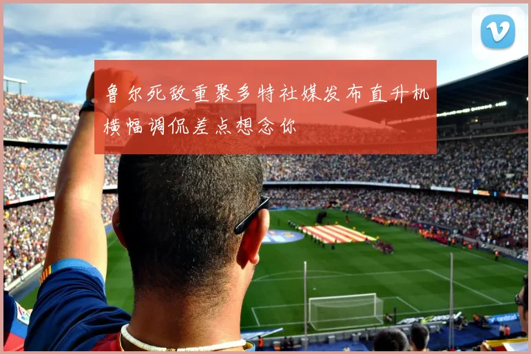 鲁尔死敌重聚多特社媒发布直升机横幅调侃差点想念你