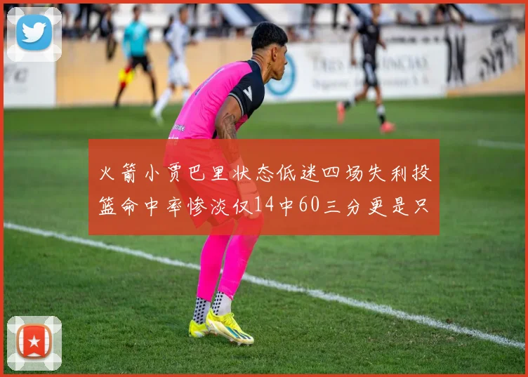 火箭小贾巴里状态低迷四场失利投篮命中率惨淡仅14中60三分更是只有2中27